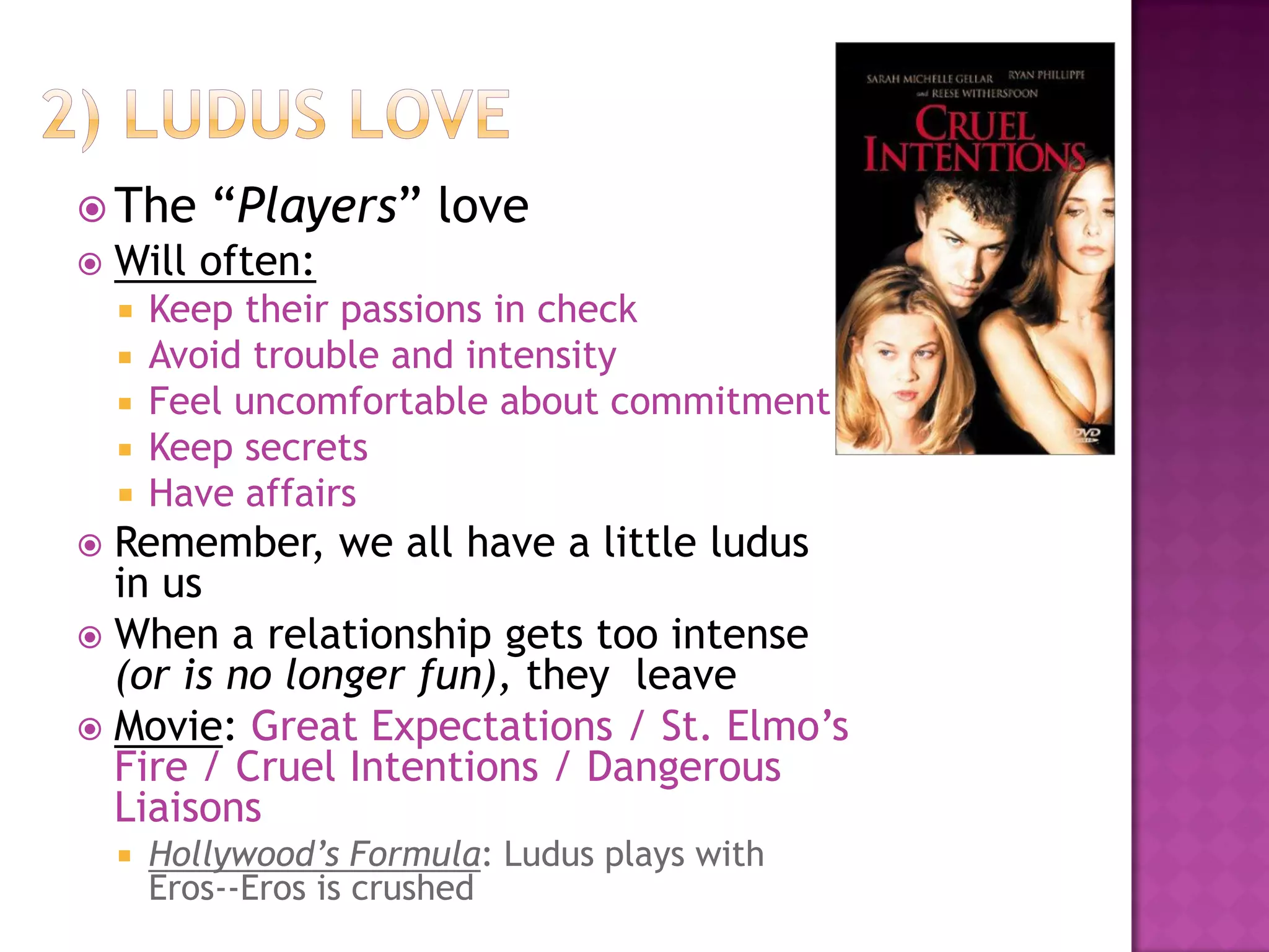  The “Players” love
 Will often:
 Keep their passions in check
 Avoid trouble and intensity
 Feel uncomfortable about commitment
 Keep secrets
 Have affairs
 Remember, we all have a little ludus
in us
 When a relationship gets too intense
(or is no longer fun), they leave
 Movie: Great Expectations / St. Elmo’s
Fire / Cruel Intentions / Dangerous
Liaisons
 Hollywood’s Formula: Ludus plays with
Eros--Eros is crushed
 