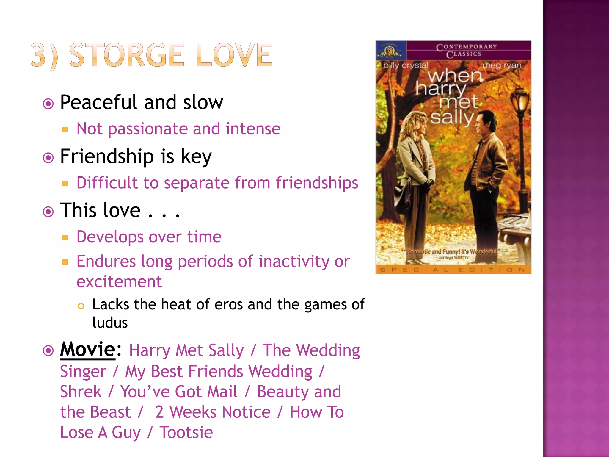  Peaceful and slow
 Not passionate and intense
 Friendship is key
 Difficult to separate from friendships
 This love . . .
 Develops over time
 Endures long periods of inactivity or
excitement
 Lacks the heat of eros and the games of
ludus
 Movie: Harry Met Sally / The Wedding
Singer / My Best Friends Wedding /
Shrek / You’ve Got Mail / Beauty and
the Beast / 2 Weeks Notice / How To
Lose A Guy / Tootsie
 
