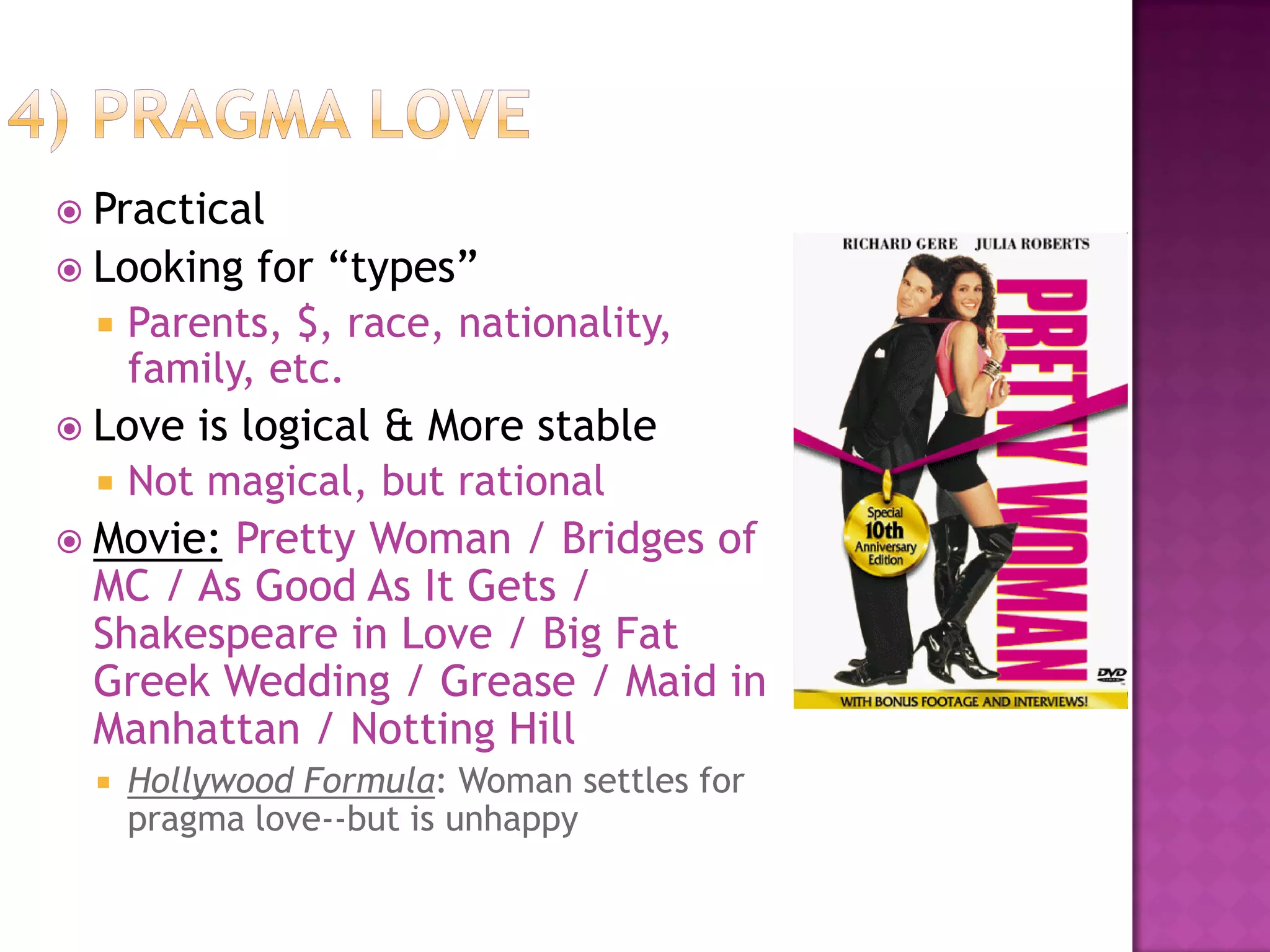  Practical
 Looking for “types”
 Parents, $, race, nationality,
family, etc.
 Love is logical & More stable
 Not magical, but rational
 Movie: Pretty Woman / Bridges of
MC / As Good As It Gets /
Shakespeare in Love / Big Fat
Greek Wedding / Grease / Maid in
Manhattan / Notting Hill
 Hollywood Formula: Woman settles for
pragma love--but is unhappy
 