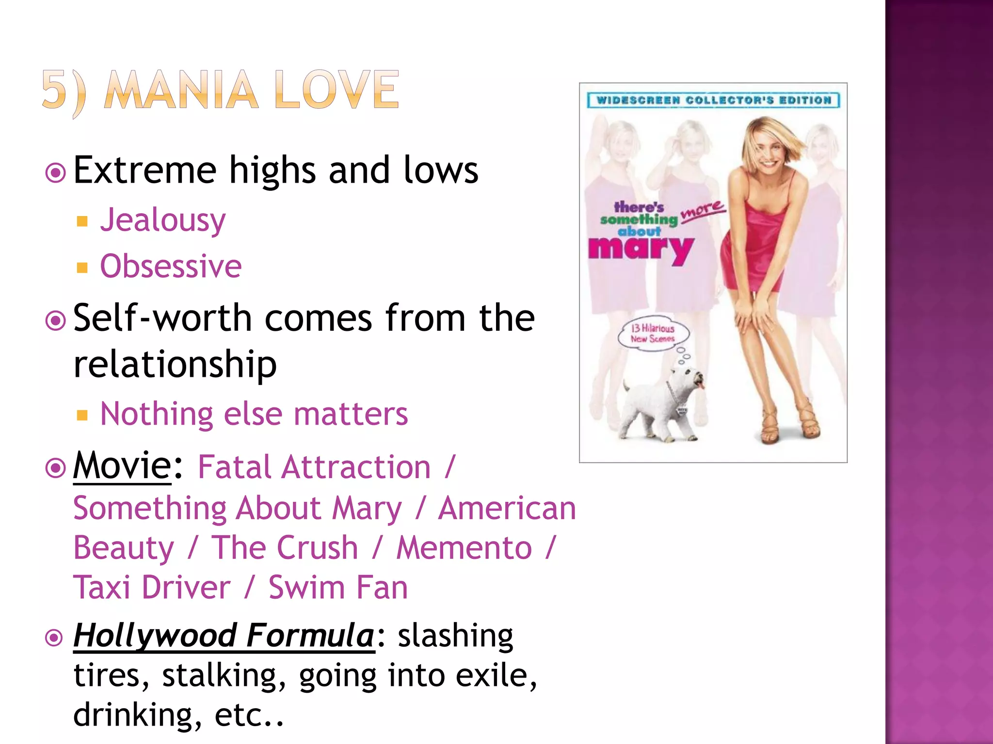  Extreme highs and lows
 Jealousy
 Obsessive
 Self-worth comes from the
relationship
 Nothing else matters
 Movie: Fatal Attraction /
Something About Mary / American
Beauty / The Crush / Memento /
Taxi Driver / Swim Fan
 Hollywood Formula: slashing
tires, stalking, going into exile,
drinking, etc..
 