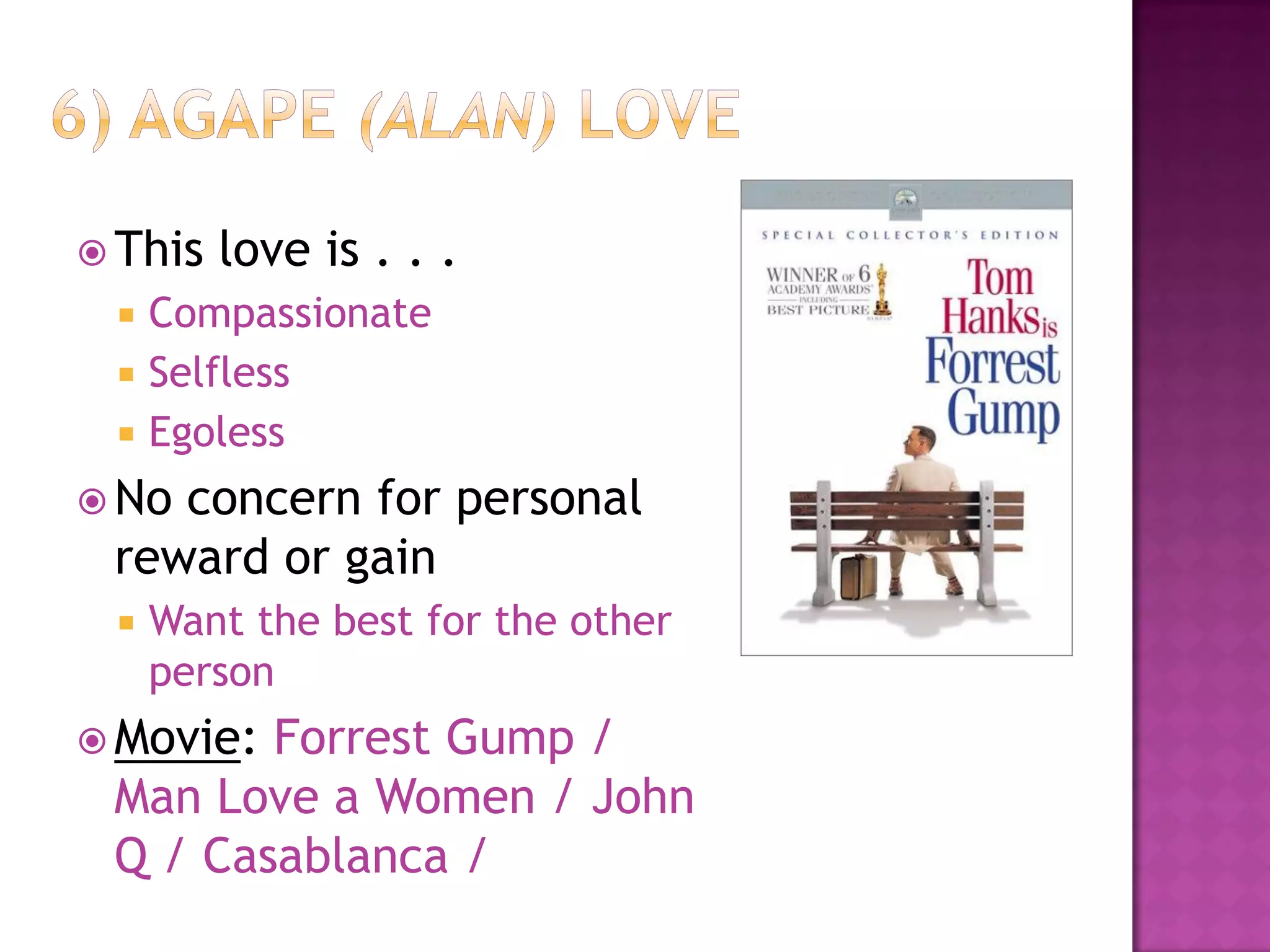  This love is . . .
 Compassionate
 Selfless
 Egoless
 No concern for personal
reward or gain
 Want the best for the other
person
 Movie: Forrest Gump /
Man Love a Women / John
Q / Casablanca /
 
