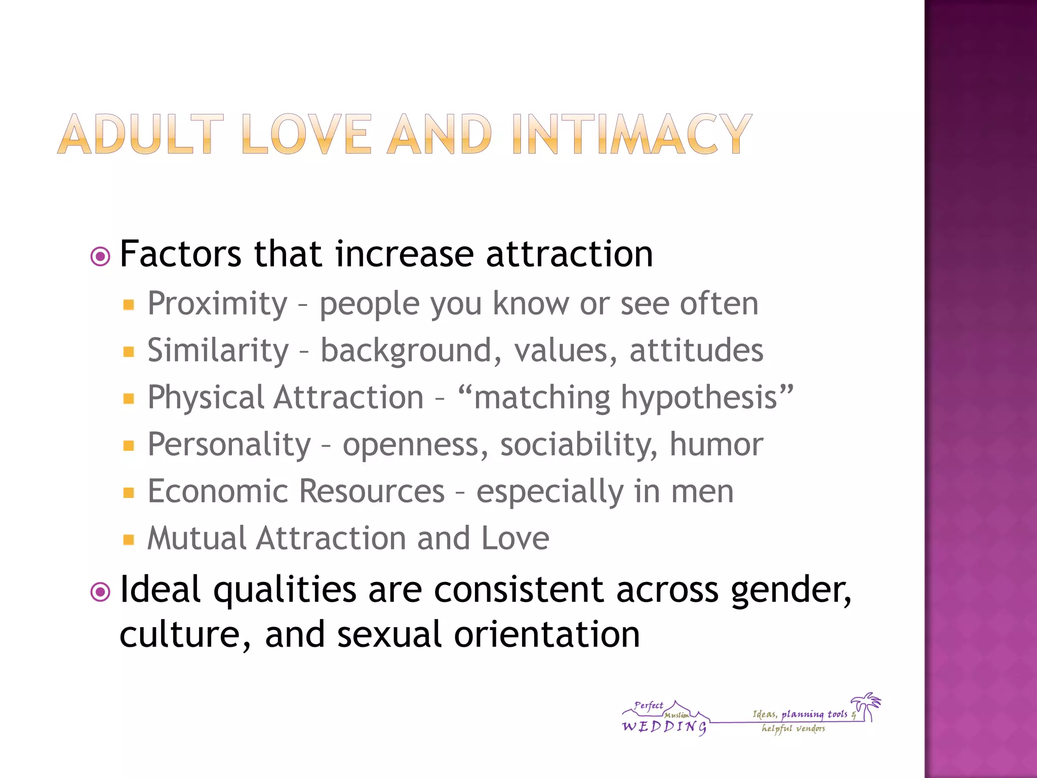  Factors that increase attraction
 Proximity – people you know or see often
 Similarity – background, values, attitudes
 Physical Attraction – “matching hypothesis”
 Personality – openness, sociability, humor
 Economic Resources – especially in men
 Mutual Attraction and Love
 Ideal qualities are consistent across gender,
culture, and sexual orientation
 