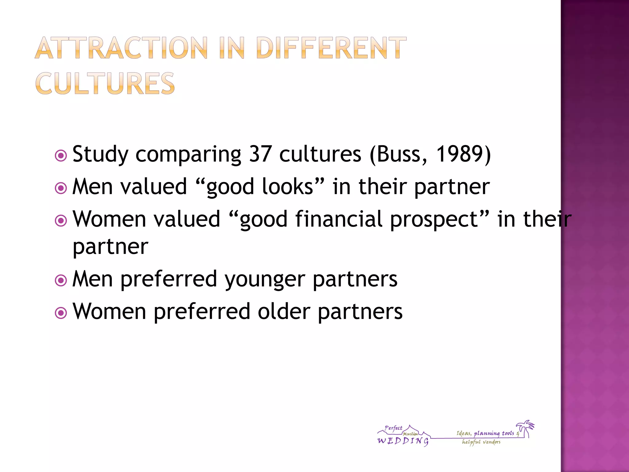  Study comparing 37 cultures (Buss, 1989)
 Men valued “good looks” in their partner
 Women valued “good financial prospect” in their
partner
 Men preferred younger partners
 Women preferred older partners
 