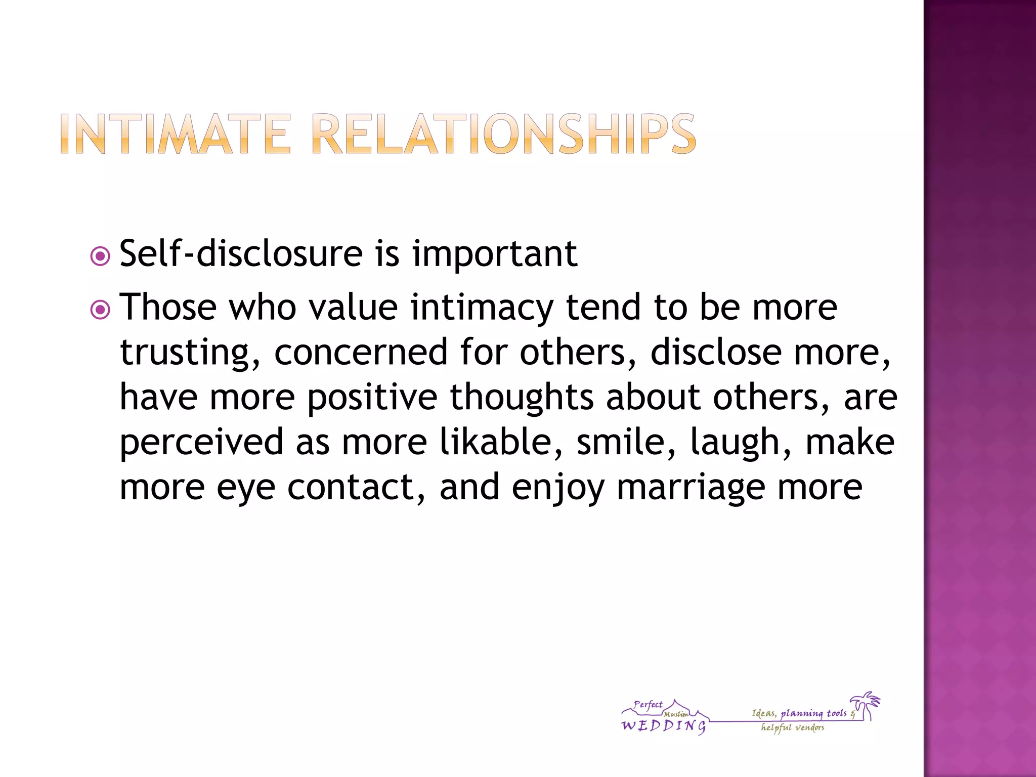  Self-disclosure is important
 Those who value intimacy tend to be more
trusting, concerned for others, disclose more,
have more positive thoughts about others, are
perceived as more likable, smile, laugh, make
more eye contact, and enjoy marriage more
 