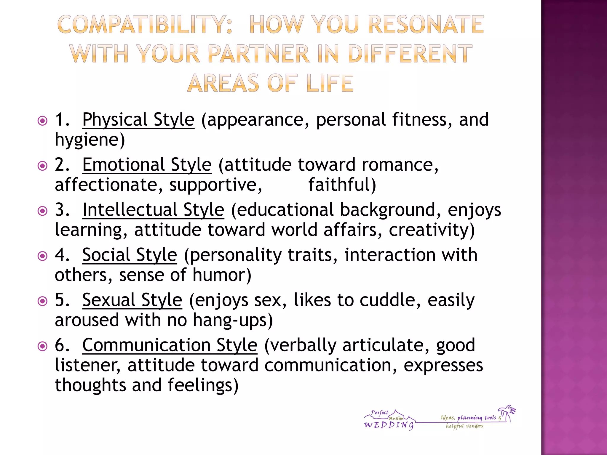  1. Physical Style (appearance, personal fitness, and
hygiene)
 2. Emotional Style (attitude toward romance,
affectionate, supportive, faithful)
 3. Intellectual Style (educational background, enjoys
learning, attitude toward world affairs, creativity)
 4. Social Style (personality traits, interaction with
others, sense of humor)
 5. Sexual Style (enjoys sex, likes to cuddle, easily
aroused with no hang-ups)
 6. Communication Style (verbally articulate, good
listener, attitude toward communication, expresses
thoughts and feelings)
 