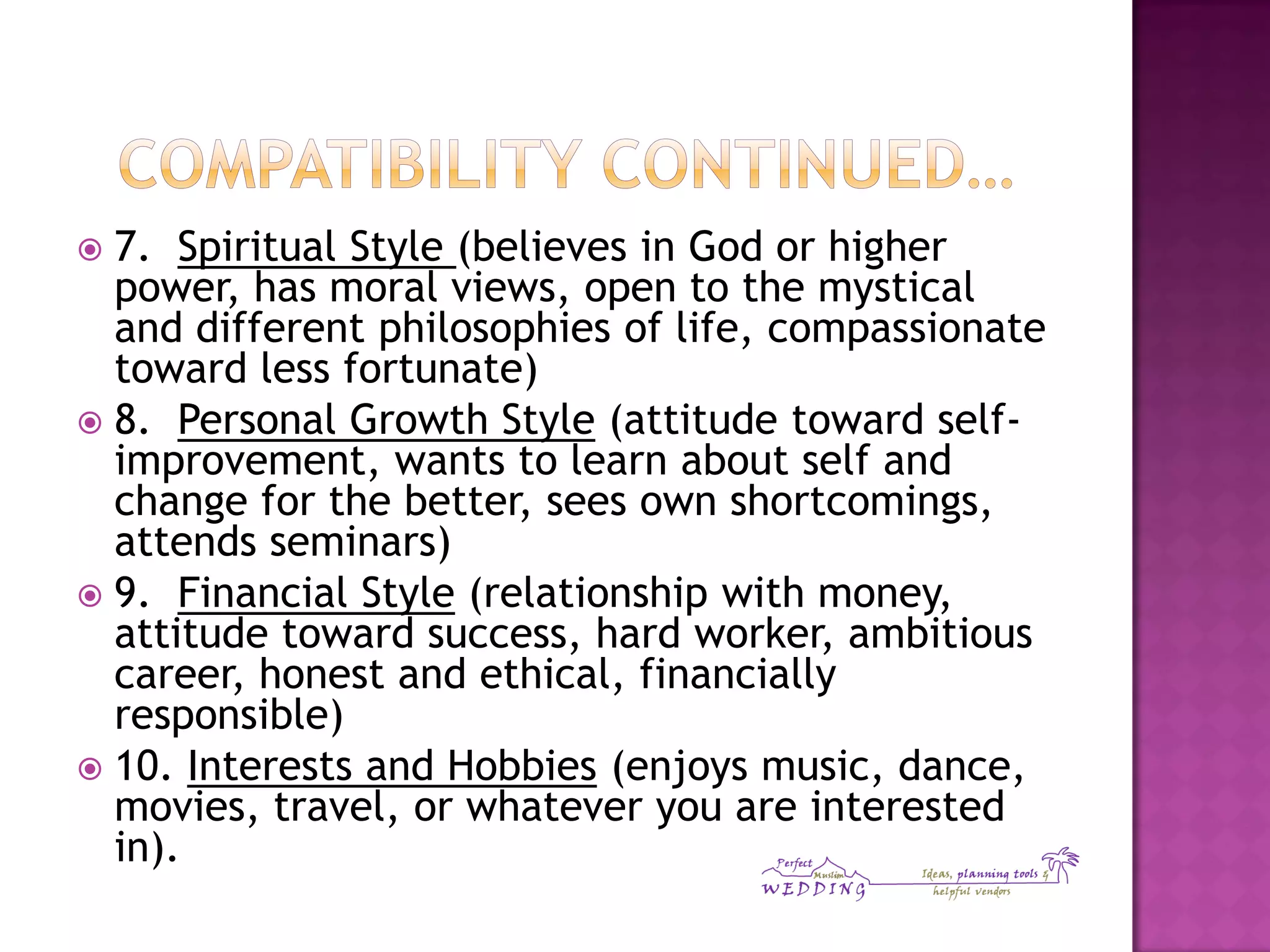 7. Spiritual Style (believes in God or higher
power, has moral views, open to the mystical
and different philosophies of life, compassionate
toward less fortunate)
 8. Personal Growth Style (attitude toward self-
improvement, wants to learn about self and
change for the better, sees own shortcomings,
attends seminars)
 9. Financial Style (relationship with money,
attitude toward success, hard worker, ambitious
career, honest and ethical, financially
responsible)
 10. Interests and Hobbies (enjoys music, dance,
movies, travel, or whatever you are interested
in).
 