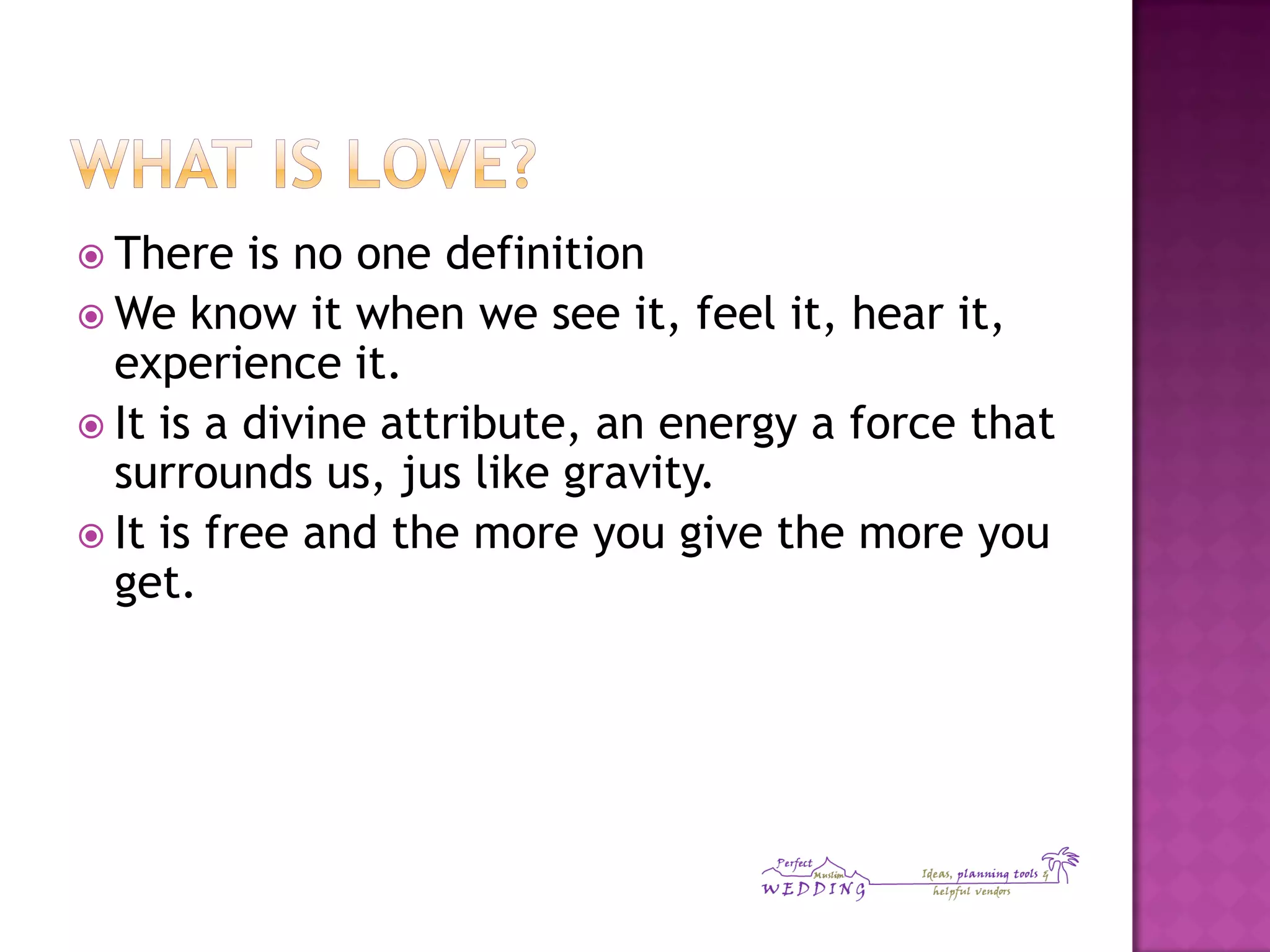  There is no one definition
 We know it when we see it, feel it, hear it,
experience it.
 It is a divine attribute, an energy a force that
surrounds us, jus like gravity.
 It is free and the more you give the more you
get.
 