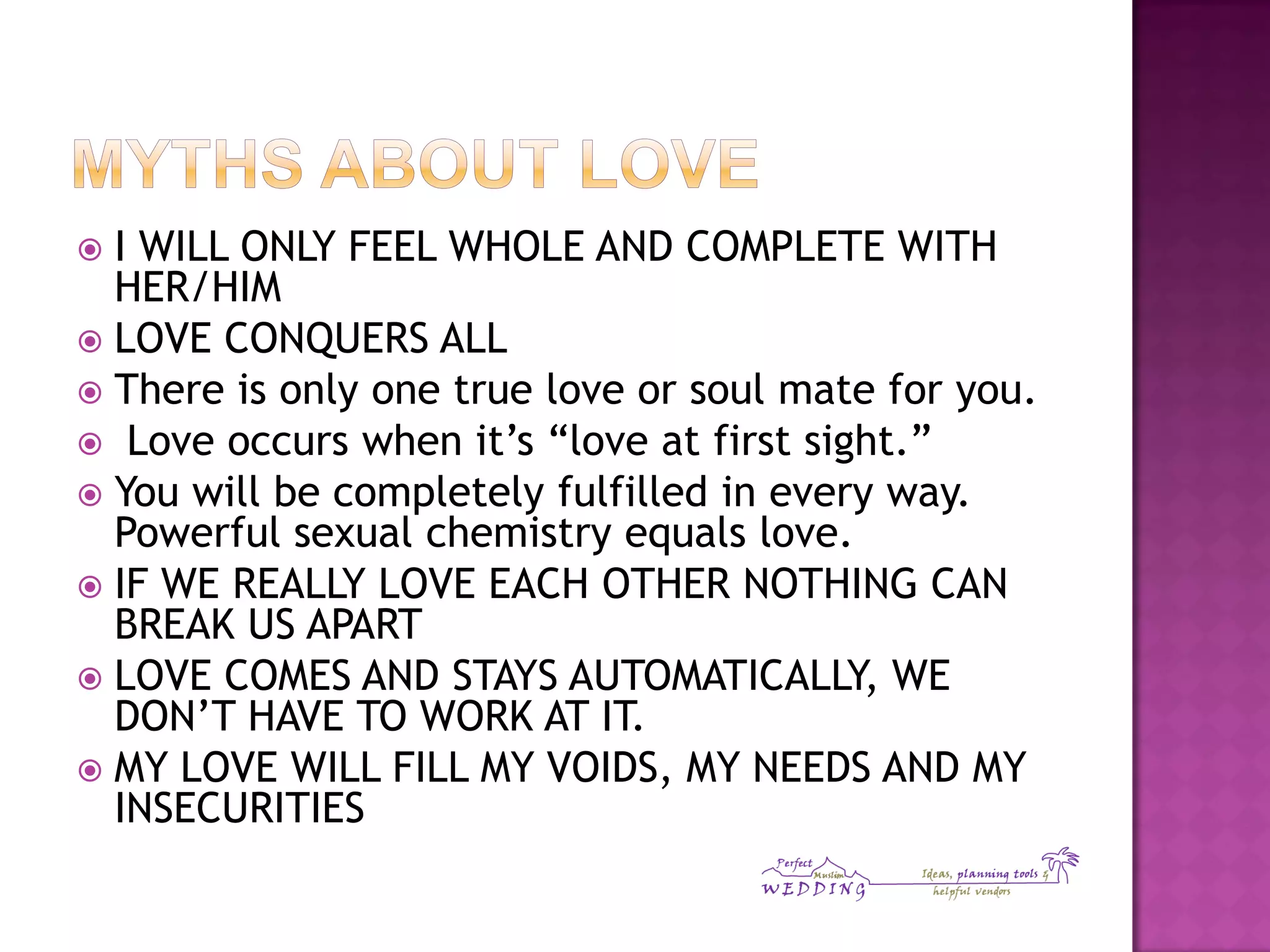  I WILL ONLY FEEL WHOLE AND COMPLETE WITH
HER/HIM
 LOVE CONQUERS ALL
 There is only one true love or soul mate for you.
 Love occurs when it’s “love at first sight.”
 You will be completely fulfilled in every way.
Powerful sexual chemistry equals love.
 IF WE REALLY LOVE EACH OTHER NOTHING CAN
BREAK US APART
 LOVE COMES AND STAYS AUTOMATICALLY, WE
DON’T HAVE TO WORK AT IT.
 MY LOVE WILL FILL MY VOIDS, MY NEEDS AND MY
INSECURITIES
 