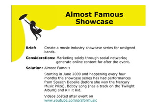 Almost Famous
                        Showcase


Brief:    Create a music industry showcase series for unsigned
          bands.
Considerations: Marketing solely through social networks;
                generate online content for after the event.
Solution: Almost Famous
          Starting in June 2009 and happening every four
          months the showcase series has had performances
          from Speech Debelle (before she won the Mercury
          Music Prize), Bobby Long (has a track on the Twilight
          Album) and Kill it Kid.
          Videos posted after event on
          www.youtube.com/prsformusic
 