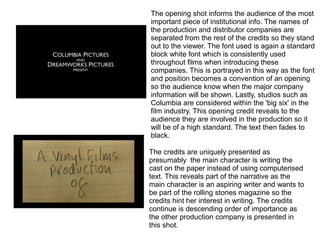 The opening shot informs the audience of the most
important piece of institutional info. The names of
the production and distributor companies are
separated from the rest of the credits so they stand
out to the viewer. The font used is again a standard
block white font which is consistently used
throughout films when introducing these
companies. This is portrayed in this way as the font
and position becomes a convention of an opening
so the audience know when the major company
information will be shown. Lastly, studios such as
Columbia are considered within the 'big six' in the
film industry. This opening credit reveals to the
audience they are involved in the production so it
will be of a high standard. The text then fades to
black.
The credits are uniquely presented as
presumably the main character is writing the
cast on the paper instead of using computerised
text. This reveals part of the narrative as the
main character is an aspiring writer and wants to
be part of the rolling stones magazine so the
credits hint her interest in writing. The credits
continue is descending order of importance as
the other production company is presented in
this shot.
 