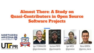 Almost There: A Study on
Quasi-Contributors in Open Source
Software Projects
Igor STEINMACHER
@igorsteinmacher
Gustavo PINTO
@gustavopinto
Igor WIESE
@igorwiese
Marco GEROSA
@gerosa_marco
 