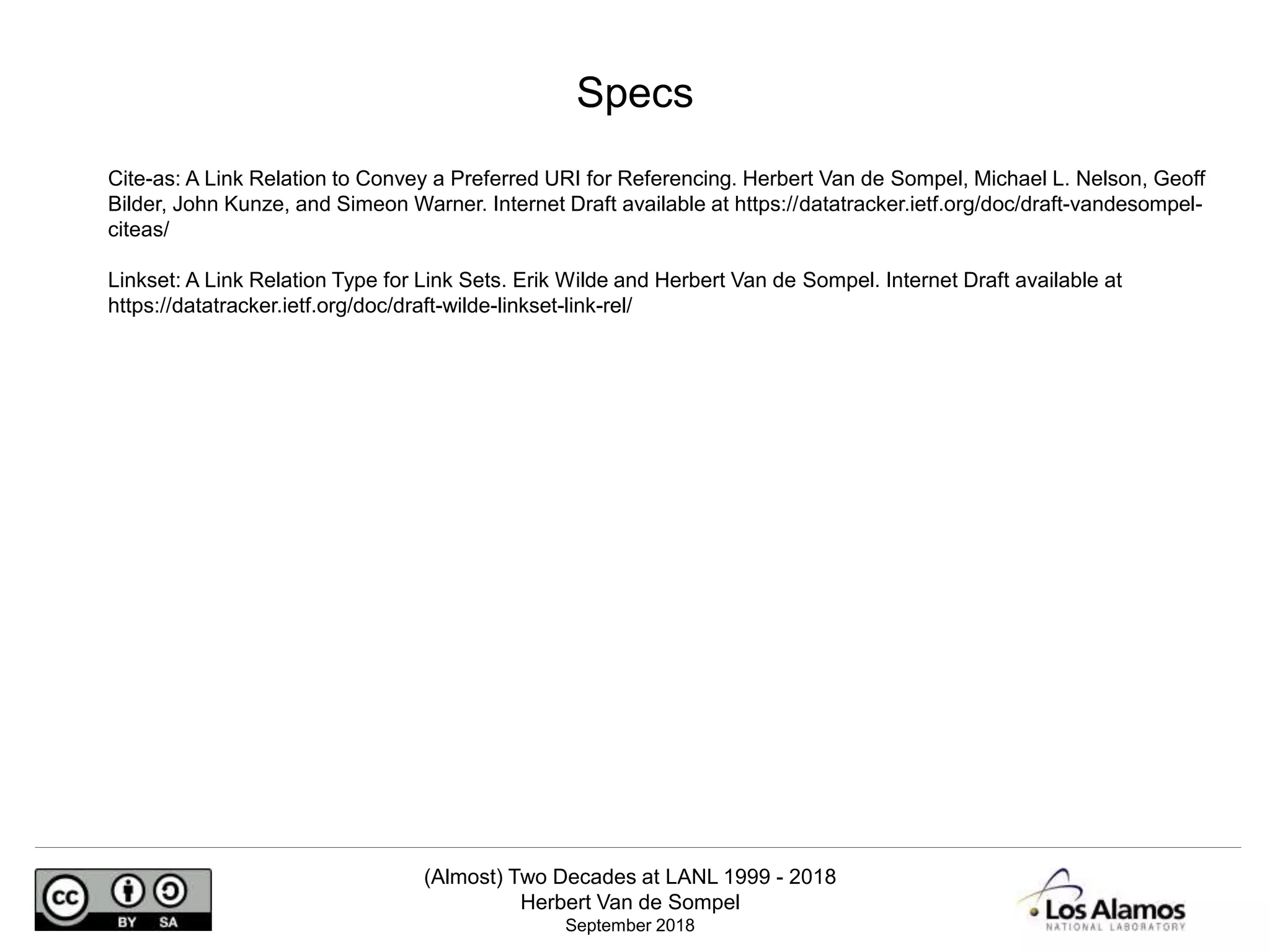(Almost) Two Decades at LANL 1999 - 2018
Herbert Van de Sompel
September 2018
Cite-as: A Link Relation to Convey a Preferred URI for Referencing. Herbert Van de Sompel, Michael L. Nelson, Geoff
Bilder, John Kunze, and Simeon Warner. Internet Draft available at https://datatracker.ietf.org/doc/draft-vandesompel-
citeas/
Linkset: A Link Relation Type for Link Sets. Erik Wilde and Herbert Van de Sompel. Internet Draft available at
https://datatracker.ietf.org/doc/draft-wilde-linkset-link-rel/
Specs
 