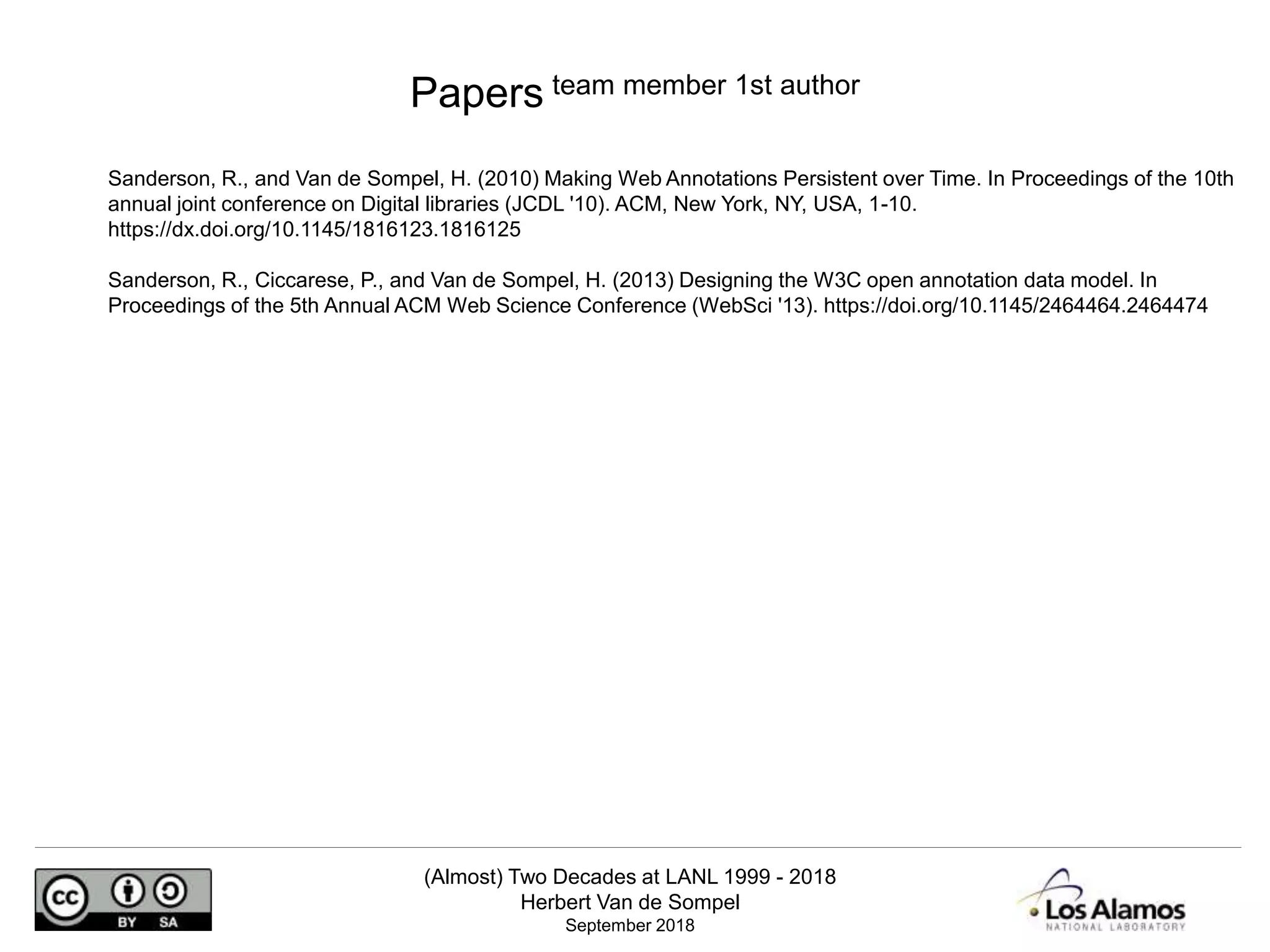 (Almost) Two Decades at LANL 1999 - 2018
Herbert Van de Sompel
September 2018
Sanderson, R., and Van de Sompel, H. (2010) Making Web Annotations Persistent over Time. In Proceedings of the 10th
annual joint conference on Digital libraries (JCDL '10). ACM, New York, NY, USA, 1-10.
https://dx.doi.org/10.1145/1816123.1816125
Sanderson, R., Ciccarese, P., and Van de Sompel, H. (2013) Designing the W3C open annotation data model. In
Proceedings of the 5th Annual ACM Web Science Conference (WebSci '13). https://doi.org/10.1145/2464464.2464474
Papers team member 1st author
 