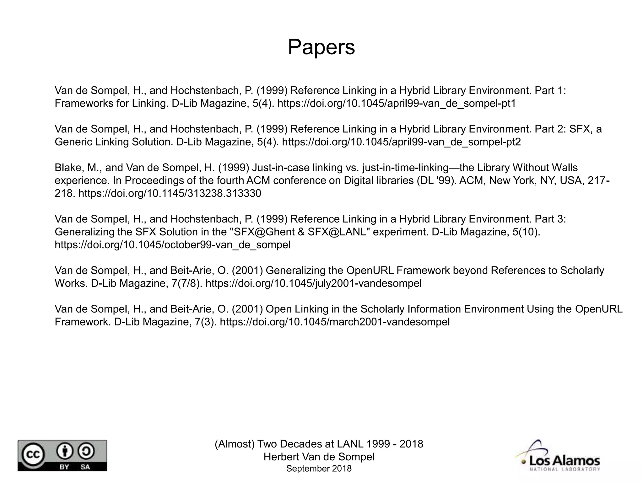 (Almost) Two Decades at LANL 1999 - 2018
Herbert Van de Sompel
September 2018
Van de Sompel, H., and Hochstenbach, P. (1999) Reference Linking in a Hybrid Library Environment. Part 1:
Frameworks for Linking. D-Lib Magazine, 5(4). https://doi.org/10.1045/april99-van_de_sompel-pt1
Van de Sompel, H., and Hochstenbach, P. (1999) Reference Linking in a Hybrid Library Environment. Part 2: SFX, a
Generic Linking Solution. D-Lib Magazine, 5(4). https://doi.org/10.1045/april99-van_de_sompel-pt2
Blake, M., and Van de Sompel, H. (1999) Just-in-case linking vs. just-in-time-linking—the Library Without Walls
experience. In Proceedings of the fourth ACM conference on Digital libraries (DL '99). ACM, New York, NY, USA, 217-
218. https://doi.org/10.1145/313238.313330
Van de Sompel, H., and Hochstenbach, P. (1999) Reference Linking in a Hybrid Library Environment. Part 3:
Generalizing the SFX Solution in the "SFX@Ghent & SFX@LANL" experiment. D-Lib Magazine, 5(10).
https://doi.org/10.1045/october99-van_de_sompel
Van de Sompel, H., and Beit-Arie, O. (2001) Generalizing the OpenURL Framework beyond References to Scholarly
Works. D-Lib Magazine, 7(7/8). https://doi.org/10.1045/july2001-vandesompel
Van de Sompel, H., and Beit-Arie, O. (2001) Open Linking in the Scholarly Information Environment Using the OpenURL
Framework. D-Lib Magazine, 7(3). https://doi.org/10.1045/march2001-vandesompel
Papers
 