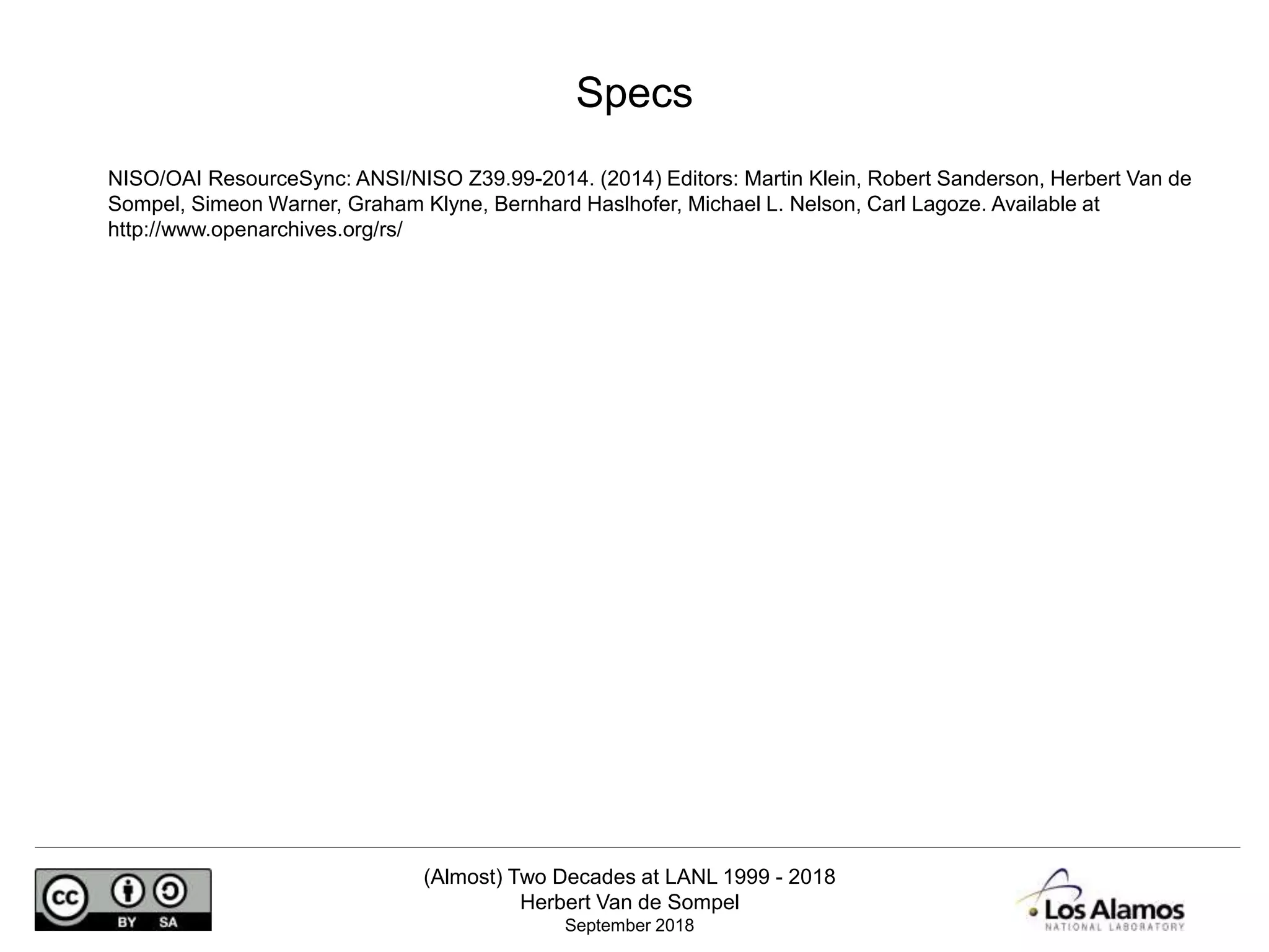 (Almost) Two Decades at LANL 1999 - 2018
Herbert Van de Sompel
September 2018
NISO/OAI ResourceSync: ANSI/NISO Z39.99-2014. (2014) Editors: Martin Klein, Robert Sanderson, Herbert Van de
Sompel, Simeon Warner, Graham Klyne, Bernhard Haslhofer, Michael L. Nelson, Carl Lagoze. Available at
http://www.openarchives.org/rs/
Specs
 