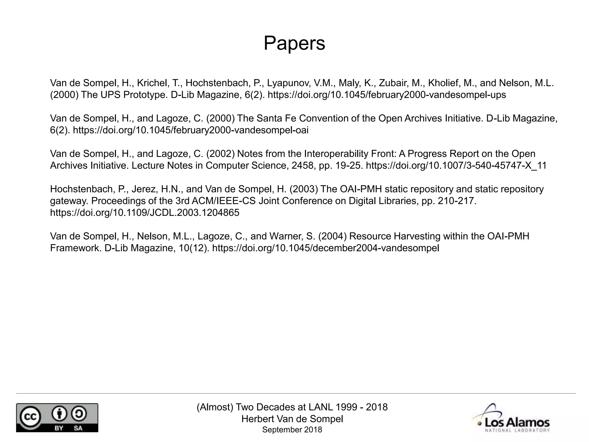 (Almost) Two Decades at LANL 1999 - 2018
Herbert Van de Sompel
September 2018
Van de Sompel, H., Krichel, T., Hochstenbach, P., Lyapunov, V.M., Maly, K., Zubair, M., Kholief, M., and Nelson, M.L.
(2000) The UPS Prototype. D-Lib Magazine, 6(2). https://doi.org/10.1045/february2000-vandesompel-ups
Van de Sompel, H., and Lagoze, C. (2000) The Santa Fe Convention of the Open Archives Initiative. D-Lib Magazine,
6(2). https://doi.org/10.1045/february2000-vandesompel-oai
Van de Sompel, H., and Lagoze, C. (2002) Notes from the Interoperability Front: A Progress Report on the Open
Archives Initiative. Lecture Notes in Computer Science, 2458, pp. 19-25. https://doi.org/10.1007/3-540-45747-X_11
Hochstenbach, P., Jerez, H.N., and Van de Sompel, H. (2003) The OAI-PMH static repository and static repository
gateway. Proceedings of the 3rd ACM/IEEE-CS Joint Conference on Digital Libraries, pp. 210-217.
https://doi.org/10.1109/JCDL.2003.1204865
Van de Sompel, H., Nelson, M.L., Lagoze, C., and Warner, S. (2004) Resource Harvesting within the OAI-PMH
Framework. D-Lib Magazine, 10(12). https://doi.org/10.1045/december2004-vandesompel
Papers
 