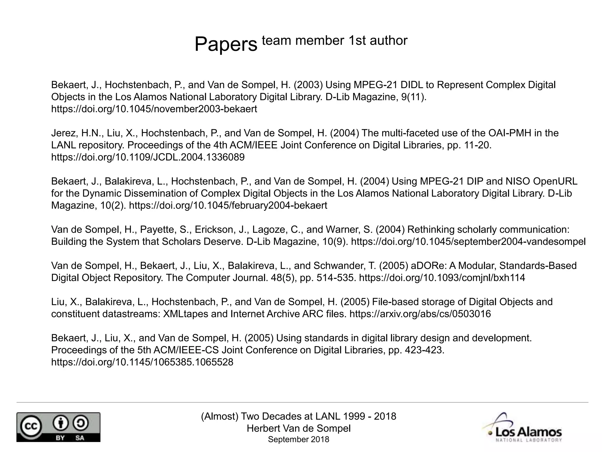 (Almost) Two Decades at LANL 1999 - 2018
Herbert Van de Sompel
September 2018
Bekaert, J., Hochstenbach, P., and Van de Sompel, H. (2003) Using MPEG-21 DIDL to Represent Complex Digital
Objects in the Los Alamos National Laboratory Digital Library. D-Lib Magazine, 9(11).
https://doi.org/10.1045/november2003-bekaert
Jerez, H.N., Liu, X., Hochstenbach, P., and Van de Sompel, H. (2004) The multi-faceted use of the OAI-PMH in the
LANL repository. Proceedings of the 4th ACM/IEEE Joint Conference on Digital Libraries, pp. 11-20.
https://doi.org/10.1109/JCDL.2004.1336089
Bekaert, J., Balakireva, L., Hochstenbach, P., and Van de Sompel, H. (2004) Using MPEG-21 DIP and NISO OpenURL
for the Dynamic Dissemination of Complex Digital Objects in the Los Alamos National Laboratory Digital Library. D-Lib
Magazine, 10(2). https://doi.org/10.1045/february2004-bekaert
Van de Sompel, H., Payette, S., Erickson, J., Lagoze, C., and Warner, S. (2004) Rethinking scholarly communication:
Building the System that Scholars Deserve. D-Lib Magazine, 10(9). https://doi.org/10.1045/september2004-vandesompel
Van de Sompel, H., Bekaert, J., Liu, X., Balakireva, L., and Schwander, T. (2005) aDORe: A Modular, Standards-Based
Digital Object Repository. The Computer Journal. 48(5), pp. 514-535. https://doi.org/10.1093/comjnl/bxh114
Liu, X., Balakireva, L., Hochstenbach, P., and Van de Sompel, H. (2005) File-based storage of Digital Objects and
constituent datastreams: XMLtapes and Internet Archive ARC files. https://arxiv.org/abs/cs/0503016
Bekaert, J., Liu, X., and Van de Sompel, H. (2005) Using standards in digital library design and development.
Proceedings of the 5th ACM/IEEE-CS Joint Conference on Digital Libraries, pp. 423-423.
https://doi.org/10.1145/1065385.1065528
Papers team member 1st author
 