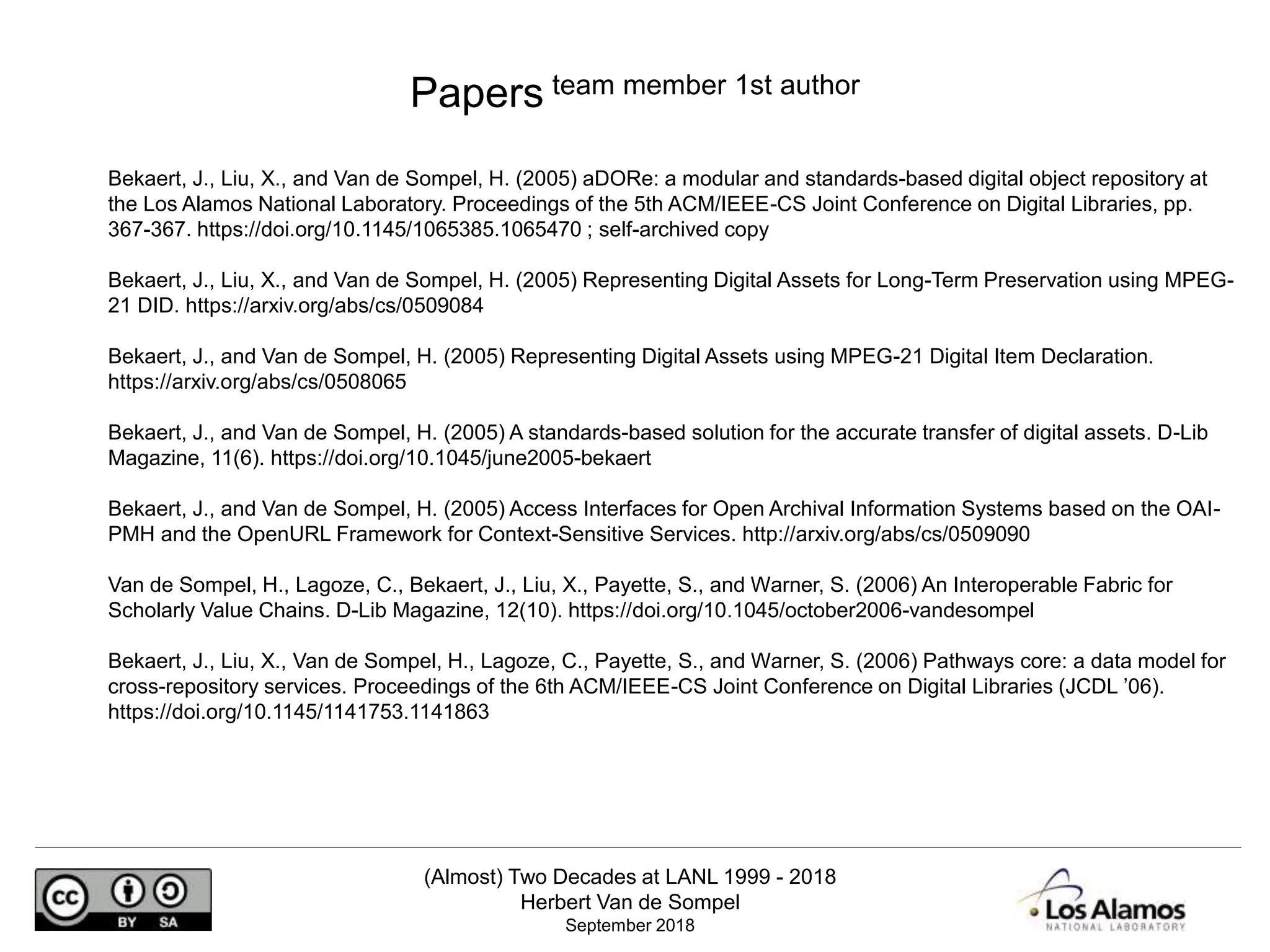 (Almost) Two Decades at LANL 1999 - 2018
Herbert Van de Sompel
September 2018
Bekaert, J., Liu, X., and Van de Sompel, H. (2005) aDORe: a modular and standards-based digital object repository at
the Los Alamos National Laboratory. Proceedings of the 5th ACM/IEEE-CS Joint Conference on Digital Libraries, pp.
367-367. https://doi.org/10.1145/1065385.1065470 ; self-archived copy
Bekaert, J., Liu, X., and Van de Sompel, H. (2005) Representing Digital Assets for Long-Term Preservation using MPEG-
21 DID. https://arxiv.org/abs/cs/0509084
Bekaert, J., and Van de Sompel, H. (2005) Representing Digital Assets using MPEG-21 Digital Item Declaration.
https://arxiv.org/abs/cs/0508065
Bekaert, J., and Van de Sompel, H. (2005) A standards-based solution for the accurate transfer of digital assets. D-Lib
Magazine, 11(6). https://doi.org/10.1045/june2005-bekaert
Bekaert, J., and Van de Sompel, H. (2005) Access Interfaces for Open Archival Information Systems based on the OAI-
PMH and the OpenURL Framework for Context-Sensitive Services. http://arxiv.org/abs/cs/0509090
Van de Sompel, H., Lagoze, C., Bekaert, J., Liu, X., Payette, S., and Warner, S. (2006) An Interoperable Fabric for
Scholarly Value Chains. D-Lib Magazine, 12(10). https://doi.org/10.1045/october2006-vandesompel
Bekaert, J., Liu, X., Van de Sompel, H., Lagoze, C., Payette, S., and Warner, S. (2006) Pathways core: a data model for
cross-repository services. Proceedings of the 6th ACM/IEEE-CS Joint Conference on Digital Libraries (JCDL ’06).
https://doi.org/10.1145/1141753.1141863
Papers team member 1st author
 