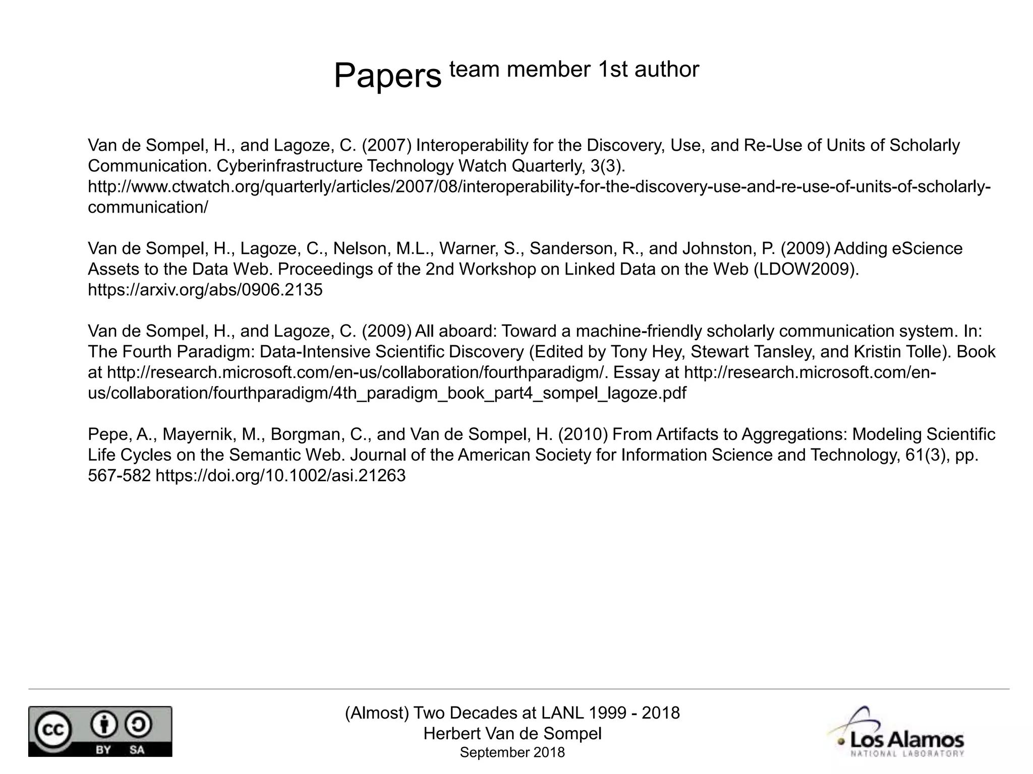 (Almost) Two Decades at LANL 1999 - 2018
Herbert Van de Sompel
September 2018
Van de Sompel, H., and Lagoze, C. (2007) Interoperability for the Discovery, Use, and Re-Use of Units of Scholarly
Communication. Cyberinfrastructure Technology Watch Quarterly, 3(3).
http://www.ctwatch.org/quarterly/articles/2007/08/interoperability-for-the-discovery-use-and-re-use-of-units-of-scholarly-
communication/
Van de Sompel, H., Lagoze, C., Nelson, M.L., Warner, S., Sanderson, R., and Johnston, P. (2009) Adding eScience
Assets to the Data Web. Proceedings of the 2nd Workshop on Linked Data on the Web (LDOW2009).
https://arxiv.org/abs/0906.2135
Van de Sompel, H., and Lagoze, C. (2009) All aboard: Toward a machine-friendly scholarly communication system. In:
The Fourth Paradigm: Data-Intensive Scientific Discovery (Edited by Tony Hey, Stewart Tansley, and Kristin Tolle). Book
at http://research.microsoft.com/en-us/collaboration/fourthparadigm/. Essay at http://research.microsoft.com/en-
us/collaboration/fourthparadigm/4th_paradigm_book_part4_sompel_lagoze.pdf
Pepe, A., Mayernik, M., Borgman, C., and Van de Sompel, H. (2010) From Artifacts to Aggregations: Modeling Scientific
Life Cycles on the Semantic Web. Journal of the American Society for Information Science and Technology, 61(3), pp.
567-582 https://doi.org/10.1002/asi.21263
Papers team member 1st author
 