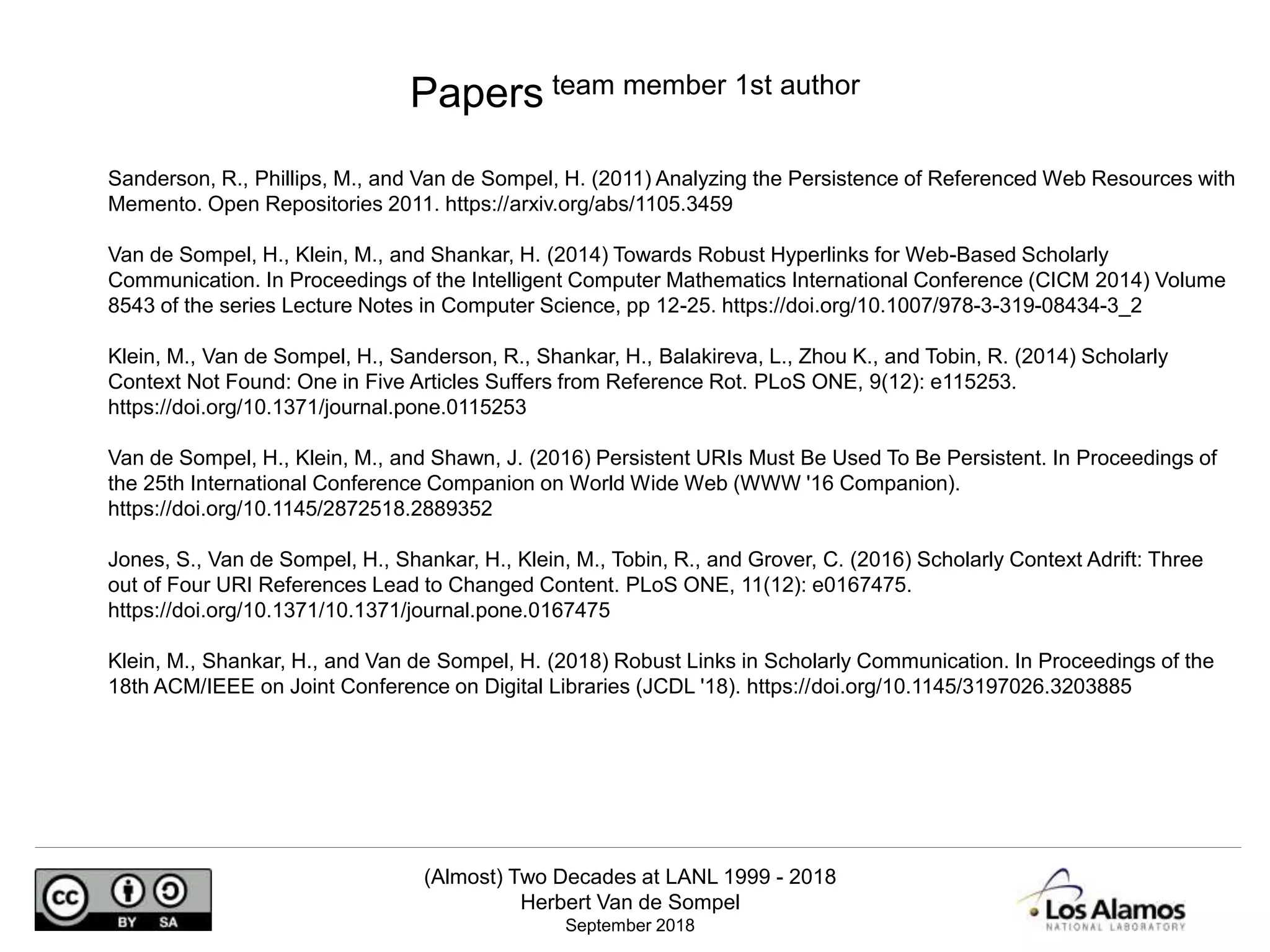 (Almost) Two Decades at LANL 1999 - 2018
Herbert Van de Sompel
September 2018
Sanderson, R., Phillips, M., and Van de Sompel, H. (2011) Analyzing the Persistence of Referenced Web Resources with
Memento. Open Repositories 2011. https://arxiv.org/abs/1105.3459
Van de Sompel, H., Klein, M., and Shankar, H. (2014) Towards Robust Hyperlinks for Web-Based Scholarly
Communication. In Proceedings of the Intelligent Computer Mathematics International Conference (CICM 2014) Volume
8543 of the series Lecture Notes in Computer Science, pp 12-25. https://doi.org/10.1007/978-3-319-08434-3_2
Klein, M., Van de Sompel, H., Sanderson, R., Shankar, H., Balakireva, L., Zhou K., and Tobin, R. (2014) Scholarly
Context Not Found: One in Five Articles Suffers from Reference Rot. PLoS ONE, 9(12): e115253.
https://doi.org/10.1371/journal.pone.0115253
Van de Sompel, H., Klein, M., and Shawn, J. (2016) Persistent URIs Must Be Used To Be Persistent. In Proceedings of
the 25th International Conference Companion on World Wide Web (WWW '16 Companion).
https://doi.org/10.1145/2872518.2889352
Jones, S., Van de Sompel, H., Shankar, H., Klein, M., Tobin, R., and Grover, C. (2016) Scholarly Context Adrift: Three
out of Four URI References Lead to Changed Content. PLoS ONE, 11(12): e0167475.
https://doi.org/10.1371/10.1371/journal.pone.0167475
Klein, M., Shankar, H., and Van de Sompel, H. (2018) Robust Links in Scholarly Communication. In Proceedings of the
18th ACM/IEEE on Joint Conference on Digital Libraries (JCDL '18). https://doi.org/10.1145/3197026.3203885
Papers team member 1st author
 
