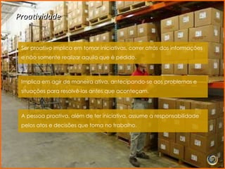 Proatividade


 Ser proativo implica em tomar iniciativas, correr atrás das informações
 e não somente realizar aquilo que é pedido.



 Implica em agir de maneira ativa, antecipando-se aos problemas e
 situações para resolvê-los antes que aconteçam.



 A pessoa proativa, além de ter iniciativa, assume a responsabilidade
 pelos atos e decisões que toma no trabalho.
 
