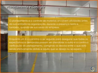 Planejamento e Controle


 O planejamento e o controle de materiais envolvem atividades antes
 da sua entrada na organização, durante a presença nesta e,
 também, quando de sua saída da empresa.




 Enquanto um é o caminho a ser seguido para assegurar que todas as
 expectativas e demandas possam ser atendidas; o outro é a contínua
 verificação do planejamento, corrigindo os desvios entre o que está
 sendo efetivamente obtido e aquilo que se deseja ou se espera.
 