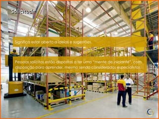 Solicitude



 Significa estar aberto a ideias e sugestões.




 Pessoas solícitas estão dispostas a ter uma “mente de iniciante”, com
 disposição para aprender, mesmo sendo consideradas especialistas.
 