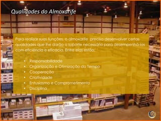 Qualidades do Almoxarife



 Para realizar suas funções, o almoxarife precisa desenvolver certas
 qualidades que lhe darão o suporte necessário para desempenhá-las
 com eficiência e eficácia. Entre elas estão:

     •   Responsabilidade
     •   Organização e Otimização do Tempo
     •   Cooperação
     •   Criatividade
     •   Entusiasmo e Comprometimento
     •   Disciplina
 
