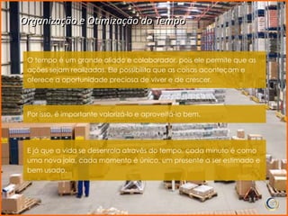 Organização e Otimização do Tempo


 O tempo é um grande aliado e colaborador, pois ele permite que as
 ações sejam realizadas. Ele possibilita que as coisas aconteçam e
 oferece a oportunidade preciosa de viver e de crescer.




 Por isso, é importante valorizá-lo e aproveitá-lo bem.




 E já que a vida se desenrola através do tempo, cada minuto é como
 uma nova joia, cada momento é único, um presente a ser estimado e
 bem usado.
 