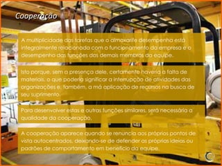 Cooperação

 A multiplicidade das tarefas que o almoxarife desempenha está
 integralmente relacionada com o funcionamento da empresa e o
 desempenho das funções dos demais membros da equipe.


 Isto porque, sem a presença dele, certamente haveria a falta de
 materiais, o que poderia significar a interrupção de atividades das
 organizações e, também, a má aplicação de recursos na busca de
 seu suprimento.


 Para desenvolver estas e outras funções similares, será necessária a
 qualidade da cooperação.

 A cooperação aparece quando se renuncia aos próprios pontos de
 vista autocentrados, deixando-se de defender as próprias ideias ou
 padrões de comportamento em benefício da equipe.
 
