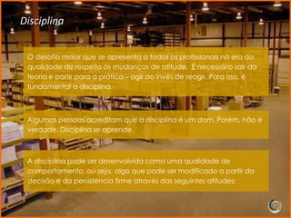 Disciplina


 O desafio maior que se apresenta a todos os profissionais na era da
 qualidade diz respeito às mudanças de atitude. É necessário sair da
 teoria e partir para a prática – agir ao invés de reagir. Para isso, é
 fundamental a disciplina.



 Algumas pessoas acreditam que a disciplina é um dom. Porém, não é
 verdade. Disciplina se aprende.



 A disciplina pode ser desenvolvida como uma qualidade de
 comportamento, ou seja, algo que pode ser modificado a partir da
 decisão e da persistência firme através das seguintes atitudes:
 