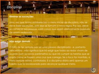 Disciplina

 Eliminar as exceções

 Uma vez que tenha estabelecido a meta inicial de disciplina, não se
 deve fazer exceções, pois elas se tornam a nova regra. Por isso, deve-
 se começar aos poucos, com coisas que sejam efetivamente possíveis
 de serem realizadas.


 Não exigir demais

 O fato de ter optado por ser uma pessoa disciplinada - e, portanto
 vencedora - não significa que irá exigir que todos ao redor vivam de
 acordo com os novos parâmetros ou que irá cumprir as tarefas que se
 impôs como se fossem uma cruz que carrega. Se o foco for mantido, a
 meta sempre estará controlada. E a disciplina diária será apenas um
 hábito que foi incorporado para alcançar qualquer meta.
 