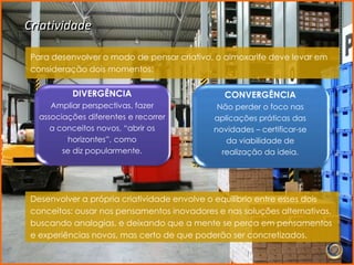 Criatividade

 Para desenvolver o modo de pensar criativo, o almoxarife deve levar em
 consideração dois momentos:

           DIVERGÊNCIA                         CONVERGÊNCIA
      Ampliar perspectivas, fazer            Não perder o foco nas
   associações diferentes e recorrer        aplicações práticas das
      a conceitos novos, “abrir os          novidades – certificar-se
          horizontes”, como                    da viabilidade de
         se diz popularmente.                 realização da ideia.




 Desenvolver a própria criatividade envolve o equilíbrio entre esses dois
 conceitos: ousar nos pensamentos inovadores e nas soluções alternativas,
 buscando analogias, e deixando que a mente se perca em pensamentos
 e experiências novos, mas certo de que poderão ser concretizados.
 
