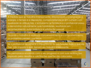 Entusiasmo e Comprometimento

À medida que se trabalha intensamente, direcionando corretamente a
energia, o tempo e a disposição, comprometendo-se em cumprir com
qualidade as atribuições, o entusiasmo se fortalece e o profissional passa
a demonstrar naturalmente suas habilidades, resultando em
reconhecimento, autoconfiança e satisfação pessoal.

Quando o trabalho é realizado com envolvimento e comprometimento,
os problemas perdem sua força.

Se o profissional reconhece a importância da sua função, tudo o que ele
fizer, não importa o quê, tornará seu trabalho interessante.

Ele permanece envolvido com o seu progresso e com suas realizações,
inspirado pelos desafios e solicitações que lhe são colocados.
 