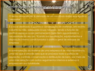 Administração de Material no Almoxarifado

 O termo almoxarifado é derivado de um vocábulo árabe que significa
 "depositar".


 É o local destinado à guarda e conservação de materiais, em recinto
 coberto ou não, adequado à sua natureza, tendo a função de
 destinar espaços onde permanecerá cada item aguardando a
 necessidade do seu uso, ficando sua localização, equipamentos e
 disposição interna condicionados à política geral de estoque da
 empresa.


 A administração do material de uma empresa é de vital importância,
 uma vez que é através dela que se processa toda a política de
 aquisição, controle, conservação e distribuição de bens, por meio de
 uma inter-relação com outros seguimentos internos e externos à
 empresa em sua totalidade.
 