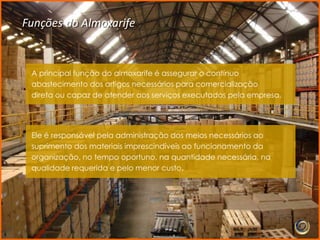Funções do Almoxarife


 A principal função do almoxarife é assegurar o contínuo
 abastecimento dos artigos necessários para comercialização
 direta ou capaz de atender aos serviços executados pela empresa.




 Ele é responsável pela administração dos meios necessários ao
 suprimento dos materiais imprescindíveis ao funcionamento da
 organização, no tempo oportuno, na quantidade necessária, na
 qualidade requerida e pelo menor custo.
 
