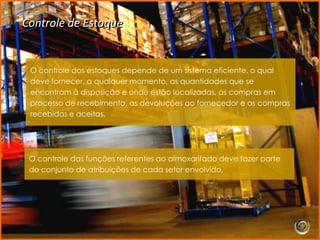 Controle de Estoque


 O controle dos estoques depende de um sistema eficiente, o qual
 deve fornecer, a qualquer momento, as quantidades que se
 encontram à disposição e onde estão localizadas, as compras em
 processo de recebimento, as devoluções ao fornecedor e as compras
 recebidas e aceitas.




 O controle das funções referentes ao almoxarifado deve fazer parte
 do conjunto de atribuições de cada setor envolvido.
 