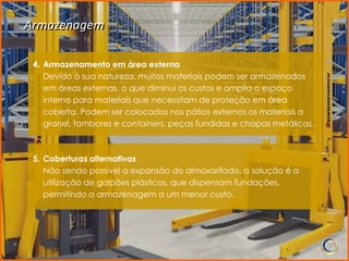 Armazenagem

 4. Armazenamento em área externa
    Devido à sua natureza, muitos materiais podem ser armazenados
    em áreas externas, o que diminui os custos e amplia o espaço
    interno para materiais que necessitam de proteção em área
    coberta. Podem ser colocados nos pátios externos os materiais a
    granel, tambores e containers, peças fundidas e chapas metálicas.



 5. Coberturas alternativas
    Não sendo possível a expansão do almoxarifado, a solução é a
    utilização de galpões plásticos, que dispensam fundações,
    permitindo a armazenagem a um menor custo.
 