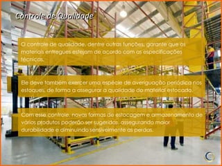 Controle de Qualidade


 O controle de qualidade, dentre outras funções, garante que os
 materiais entregues estejam de acordo com as especificações
 técnicas.



 Ele deve também exercer uma espécie de averiguação periódica nos
 estoques, de forma a assegurar a qualidade do material estocado.



 Com esse controle, novas formas de estocagem e armazenamento de
 vários produtos poderão ser sugeridas, assegurando maior
 durabilidade e diminuindo sensivelmente as perdas.
 