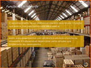 Funções do Almoxarife



 O reconhecimento de um profissional não está relacionado à função
 que exerce, mas pela forma como ele a exerce.




 Assim, para desempenhar com eficiência e eficácia a função de
 almoxarife, é indispensável desenvolver certas atitudes que
 favorecerão seu desempenho.
 