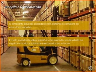 Atenção e Concentração



  O almoxarife deve ser cuidadoso com detalhes e completo ao
  executar o trabalho.




  É muito importante saber trabalhar com precisão, ser detalhista ao
  registrar entradas e saídas de mercadorias em estoque.
 