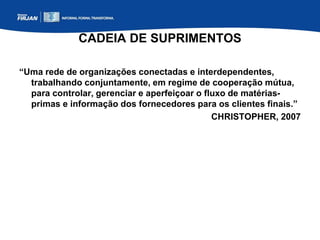 CADEIA DE SUPRIMENTOS
“Uma rede de organizações conectadas e interdependentes,
trabalhando conjuntamente, em regime de cooperação mútua,
para controlar, gerenciar e aperfeiçoar o fluxo de matérias-
primas e informação dos fornecedores para os clientes finais.”
CHRISTOPHER, 2007
 