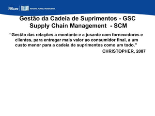 Gestão da Cadeia de Suprimentos - GSC
Supply Chain Management - SCM
“Gestão das relações a montante e a jusante com fornecedores e
clientes, para entregar mais valor ao consumidor final, a um
custo menor para a cadeia de suprimentos como um todo.”
CHRISTOPHER, 2007
 