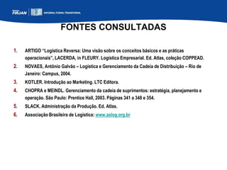 FONTES CONSULTADAS
1. ARTIGO “Logística Reversa: Uma visão sobre os conceitos básicos e as práticas
operacionais”, LACERDA, in FLEURY. Logística Empresarial. Ed. Atlas, coleção COPPEAD.
2. NOVAES, Antônio Galvão – Logística e Gerenciamento da Cadeia de Distribuição – Rio de
Janeiro: Campus, 2004.
3. KOTLER. Introdução ao Marketing. LTC Editora.
4. CHOPRA e MEINDL. Gerenciamento da cadeia de suprimentos: estratégia, planejamento e
operação. São Paulo: Prentice Hall, 2003. Páginas 341 a 348 e 354.
5. SLACK. Administração da Produção. Ed. Atlas.
6. Associação Brasileira de Logística: www.aslog.org.br
 