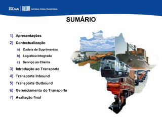 SUMÁRIO
1) Apresentações
2) Contextualização
a) Cadeia de Suprimentos
b) Logística Integrada
c) Serviço ao Cliente
3) Introdução ao Transporte
4) Transporte Inbound
5) Transporte Outbound
6) Gerenciamento do Transporte
7) Avaliação final
 