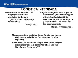 LOGÍSTICA INTEGRADA
Este conceito está baseado na
integração interna das
atividades do Sistema
Logístico, sob a coordenação
do Marketing.
Fleury, 2000.
Logística Integrada seria a gestão
coordenada (pelo Marketing) de
atividades (logísticas) inter-
relacionadas, em substituição à
prática histórica de administrá-
las separadamente.
Ballou, 2006 (adaptado)
Modernamente, a Logística é uma função que integra
várias macro-atividades (ver esquema no slide
seguinte).
Além disso, ela mesma se integra com outras funções
organizacionais, tais como Marketing, Vendas,
Manufatura, Finanças e TIC.
 