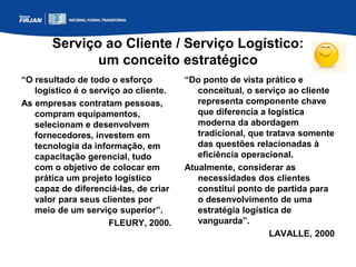 Serviço ao Cliente / Serviço Logístico:
um conceito estratégico
“O resultado de todo o esforço
logístico é o serviço ao cliente.
As empresas contratam pessoas,
compram equipamentos,
selecionam e desenvolvem
fornecedores, investem em
tecnologia da informação, em
capacitação gerencial, tudo
com o objetivo de colocar em
prática um projeto logístico
capaz de diferenciá-las, de criar
valor para seus clientes por
meio de um serviço superior”.
FLEURY, 2000.
“Do ponto de vista prático e
conceitual, o serviço ao cliente
representa componente chave
que diferencia a logística
moderna da abordagem
tradicional, que tratava somente
das questões relacionadas à
eficiência operacional.
Atualmente, considerar as
necessidades dos clientes
constitui ponto de partida para
o desenvolvimento de uma
estratégia logística de
vanguarda”.
LAVALLE, 2000
 