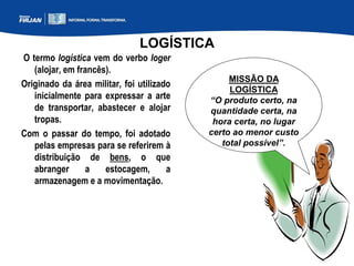 LOGÍSTICA
O termo logística vem do verbo loger
(alojar, em francês).
Originado da área militar, foi utilizado
inicialmente para expressar a arte
de transportar, abastecer e alojar
tropas.
Com o passar do tempo, foi adotado
pelas empresas para se referirem à
distribuição de bens, o que
abranger a estocagem, a
armazenagem e a movimentação.
MISSÃO DA
LOGÍSTICA
“O produto certo, na
quantidade certa, na
hora certa, no lugar
certo ao menor custo
total possível”.
 