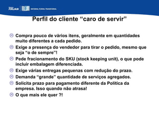Perfil do cliente “caro de servir”
 Compra pouco de vários itens, geralmente em quantidades
muito diferentes a cada pedido.
 Exige a presença do vendedor para tirar o pedido, mesmo que
seja “o de sempre”!
 Pede fracionamento do SKU (stock keeping unit), o que pode
incluir embalagem diferenciada.
 Exige várias entregas pequenas com redução do prazo.
 Demanda “grande” quantidade de serviços agregados.
 Solicita prazo para pagamento diferente da Política da
empresa. Isso quando não atrasa!
 O que mais ele quer ?!
 
