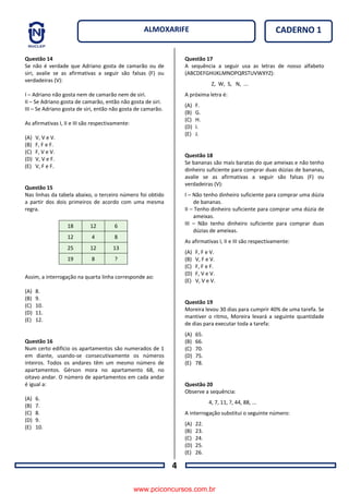 4
CADERNO 1ALMOXARIFE
Questão 14
Se não é verdade que Adriano gosta de camarão ou de
siri, avalie se as afirmativas a seguir são falsas (F) ou
verdadeiras (V):
I – Adriano não gosta nem de camarão nem de siri.
II – Se Adriano gosta de camarão, então não gosta de siri.
III – Se Adriano gosta de siri, então não gosta de camarão.
As afirmativas I, II e III são respectivamente:
(A) V, V e V.
(B) F, F e F.
(C) F, V e V.
(D) V, V e F.
(E) V, F e F.
Questão 15
Nas linhas da tabela abaixo, o terceiro número foi obtido
a partir dos dois primeiros de acordo com uma mesma
regra.
Assim, a interrogação na quarta linha corresponde ao:
(A) 8.
(B) 9.
(C) 10.
(D) 11.
(E) 12.
Questão 16
Num certo edifício os apartamentos são numerados de 1
em diante, usando-se consecutivamente os números
inteiros. Todos os andares têm um mesmo número de
apartamentos. Gérson mora no apartamento 68, no
oitavo andar. O número de apartamentos em cada andar
é igual a:
(A) 6.
(B) 7.
(C) 8.
(D) 9.
(E) 10.
Questão 17
A sequência a seguir usa as letras de nosso alfabeto
(ABCDEFGHIJKLMNOPQRSTUVWXYZ):
Z, W, S, N, ...
A próxima letra é:
(A) F.
(B) G.
(C) H.
(D) I.
(E) J.
Questão 18
Se bananas são mais baratas do que ameixas e não tenho
dinheiro suficiente para comprar duas dúzias de bananas,
avalie se as afirmativas a seguir são falsas (F) ou
verdadeiras (V):
I – Não tenho dinheiro suficiente para comprar uma dúzia
de bananas.
II – Tenho dinheiro suficiente para comprar uma dúzia de
ameixas.
III – Não tenho dinheiro suficiente para comprar duas
dúzias de ameixas.
As afirmativas I, II e III são respectivamente:
(A) F, F e V.
(B) V, F e V.
(C) F, F e F.
(D) F, V e V.
(E) V, V e V.
Questão 19
Moreira levou 30 dias para cumprir 40% de uma tarefa. Se
mantiver o ritmo, Moreira levará a seguinte quantidade
de dias para executar toda a tarefa:
(A) 65.
(B) 66.
(C) 70.
(D) 75.
(E) 78.
Questão 20
Observe a sequência:
4, 7, 11, ?, 44, 88, ...
A interrogação substitui o seguinte número:
(A) 22.
(B) 23.
(C) 24.
(D) 25.
(E) 26.
18 12 6
12 4 8
25 12 13
19 8 ?
www.pciconcursos.com.br
 